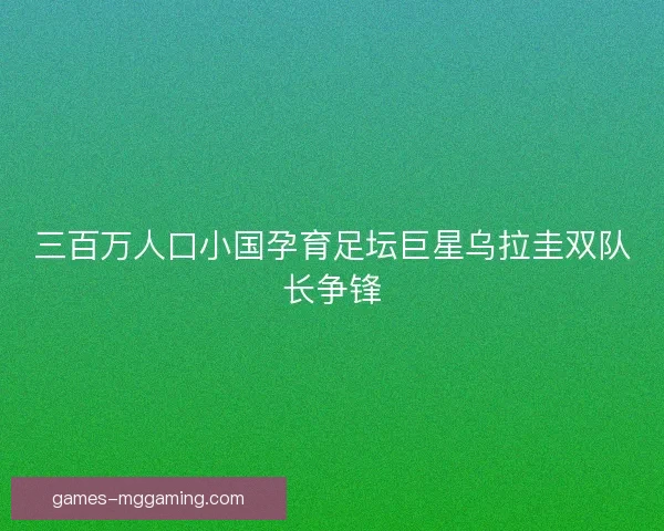 三百万人口小国孕育足坛巨星乌拉圭双队长争锋